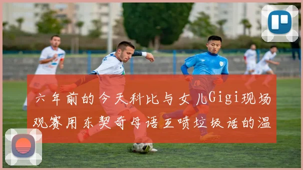 六年前的今天科比与女儿Gigi现场观赛用东契奇母语互喷垃圾话的温馨时刻