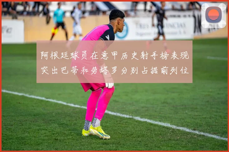 阿根廷球员在意甲历史射手榜表现突出巴蒂和劳塔罗分别占据前列位置