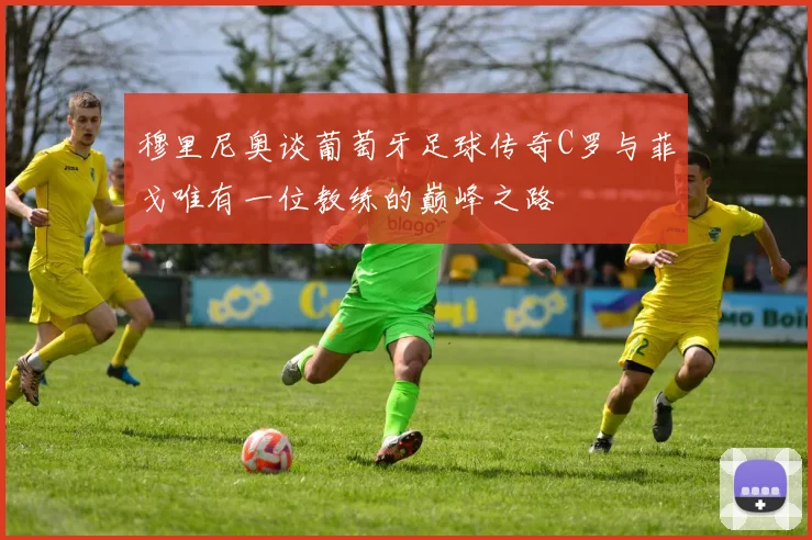 穆里尼奥谈葡萄牙足球传奇C罗与菲戈唯有一位教练的巅峰之路