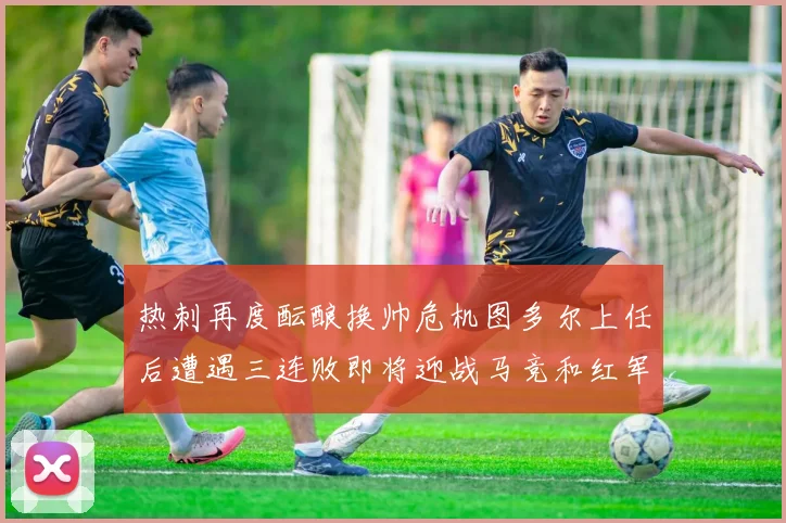 热刺再度酝酿换帅危机图多尔上任后遭遇三连败即将迎战马竞和红军