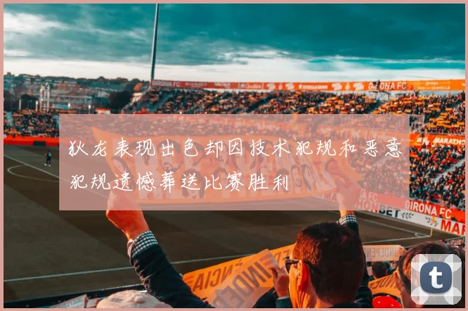 狄龙表现出色却因技术犯规和恶意犯规遗憾葬送比赛胜利