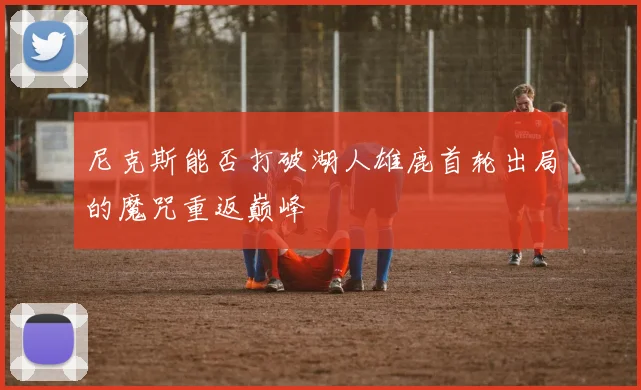 尼克斯能否打破湖人雄鹿首轮出局的魔咒重返巅峰