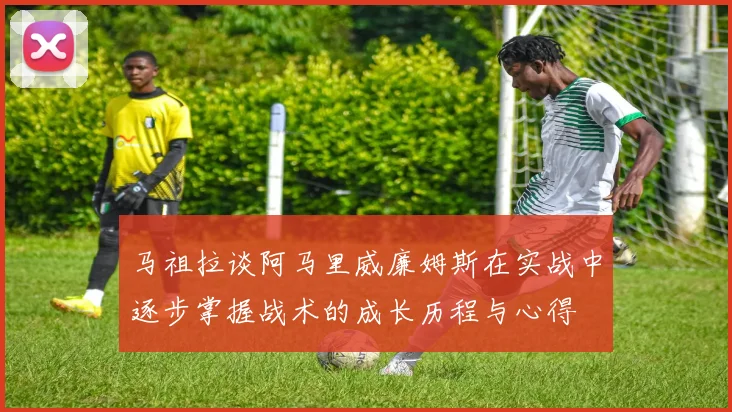 马祖拉谈阿马里威廉姆斯在实战中逐步掌握战术的成长历程与心得