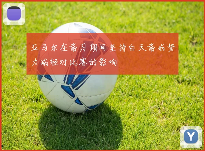亚马尔在斋月期间坚持白天斋戒努力减轻对比赛的影响