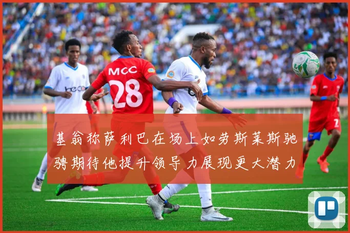 基翁称萨利巴在场上如劳斯莱斯驰骋期待他提升领导力展现更大潜力