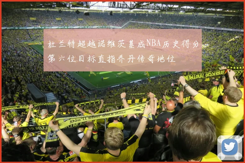 杜兰特超越诺维茨基成NBA历史得分第六位目标直指乔丹传奇地位