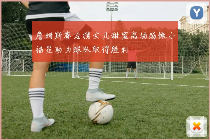 詹姆斯赛后携女儿甜蜜离场感慨小福星助力球队取得胜利