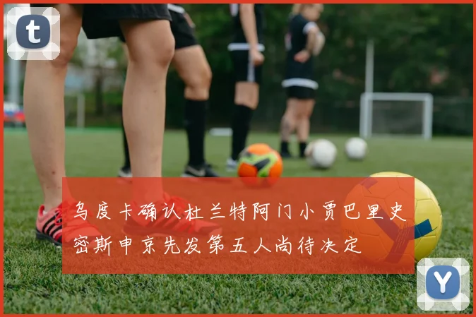 乌度卡确认杜兰特阿门小贾巴里史密斯申京先发第五人尚待决定