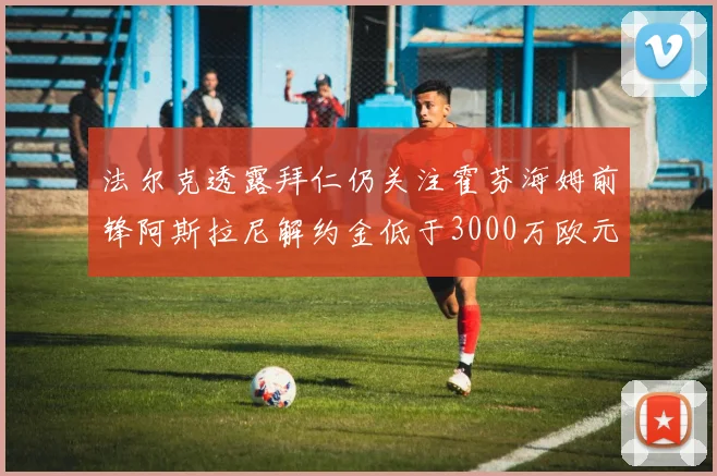 法尔克透露拜仁仍关注霍芬海姆前锋阿斯拉尼解约金低于3000万欧元