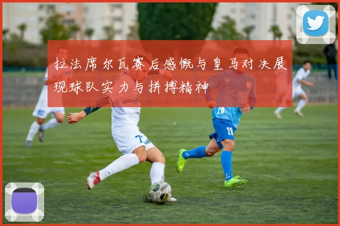 拉法席尔瓦赛后感慨与皇马对决展现球队实力与拼搏精神