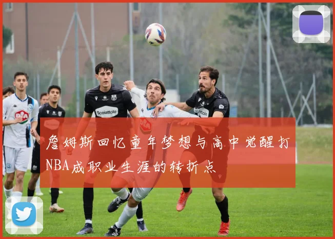 詹姆斯回忆童年梦想与高中觉醒打NBA成职业生涯的转折点