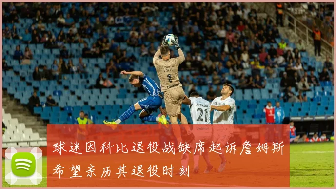 球迷因科比退役战缺席起诉詹姆斯希望亲历其退役时刻