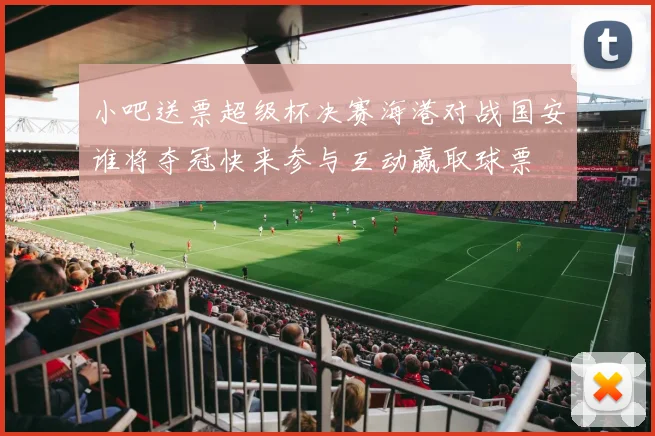 小吧送票超级杯决赛海港对战国安谁将夺冠快来参与互动赢取球票
