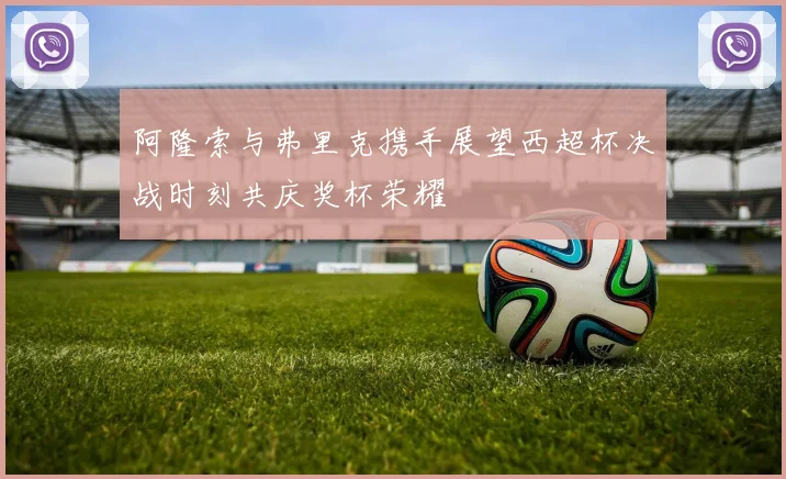 阿隆索与弗里克携手展望西超杯决战时刻共庆奖杯荣耀