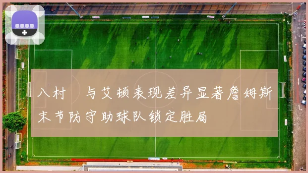 八村塁与艾顿表现差异显著詹姆斯末节防守助球队锁定胜局