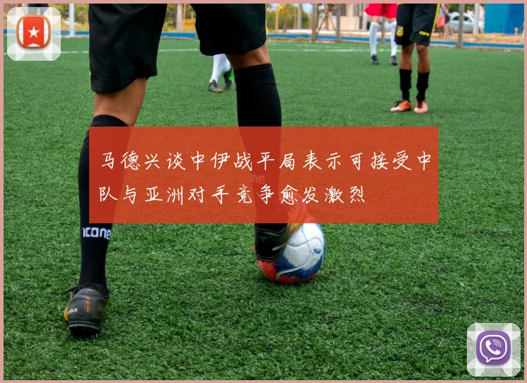 马德兴谈中伊战平局表示可接受中队与亚洲对手竞争愈发激烈