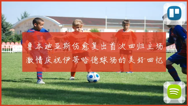 鲁本迪亚斯伤愈复出首次回归主场激情庆祝伊蒂哈德球场的美好回忆