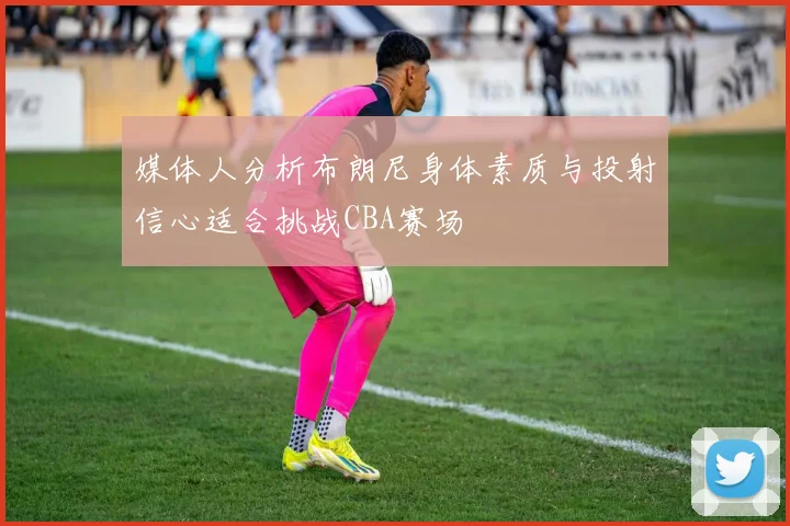 媒体人分析布朗尼身体素质与投射信心适合挑战CBA赛场