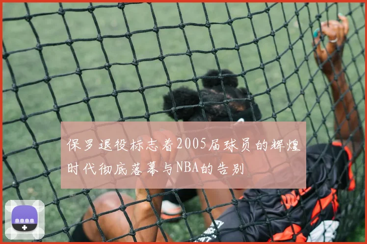 保罗退役标志着2005届球员的辉煌时代彻底落幕与NBA的告别