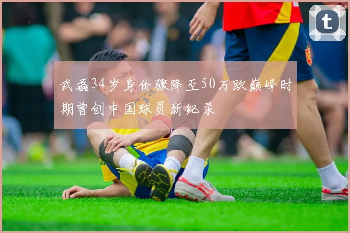 武磊34岁身价骤降至50万欧巅峰时期曾创中国球员新纪录