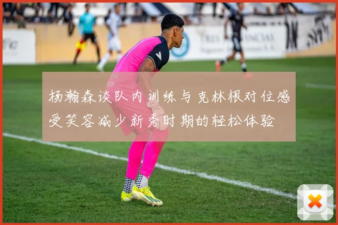 杨瀚森谈队内训练与克林根对位感受笑容减少新秀时期的轻松体验