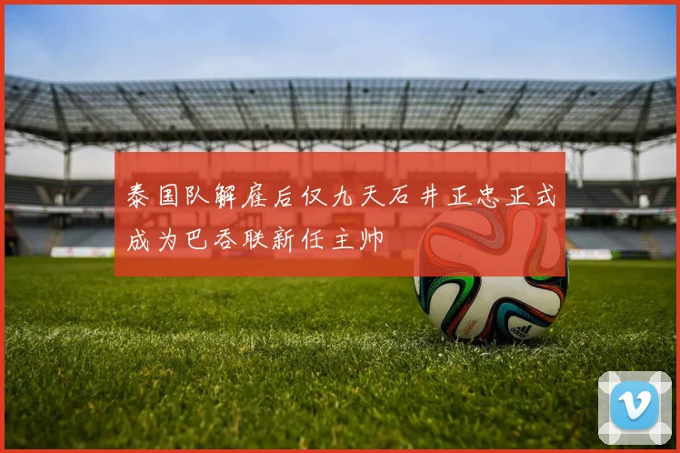 泰国队解雇后仅九天石井正忠正式成为巴吞联新任主帅