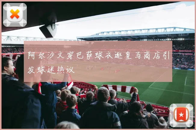 阿尔沙文穿巴萨球衣逛皇马商店引发球迷热议