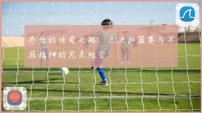 乔丹的传奇之路：三次扣篮赛与不屈精神的完美结合