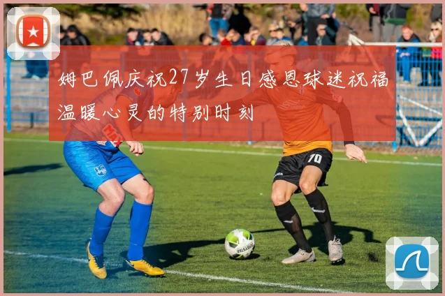 姆巴佩庆祝27岁生日感恩球迷祝福温暖心灵的特别时刻