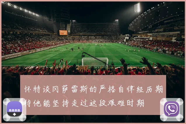 怀特谈冈萨雷斯的严格自律经历期待他能坚持走过这段艰难时期