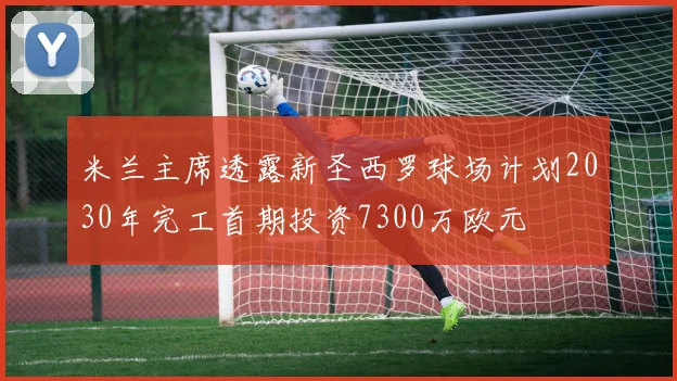 米兰主席透露新圣西罗球场计划2030年完工首期投资7300万欧元
