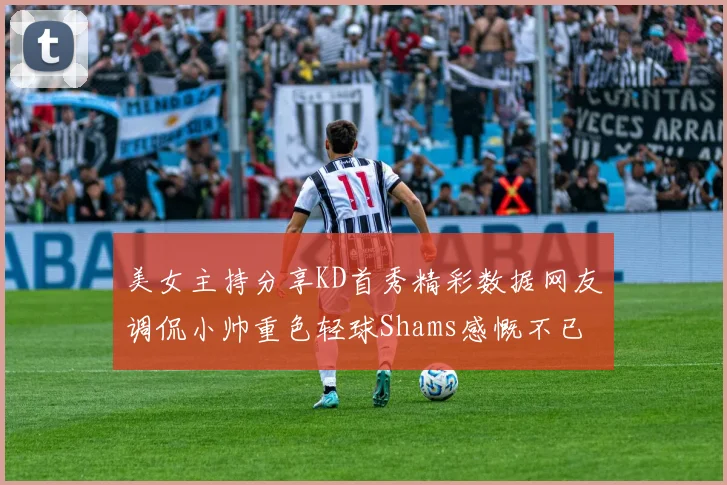 美女主持分享KD首秀精彩数据网友调侃小帅重色轻球Shams感慨不已