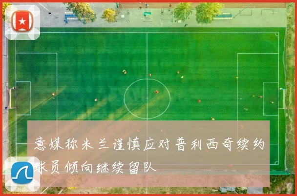 意媒称米兰谨慎应对普利西奇续约球员倾向继续留队