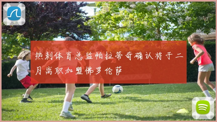 热刺体育总监帕拉蒂奇确认将于二月离职加盟佛罗伦萨