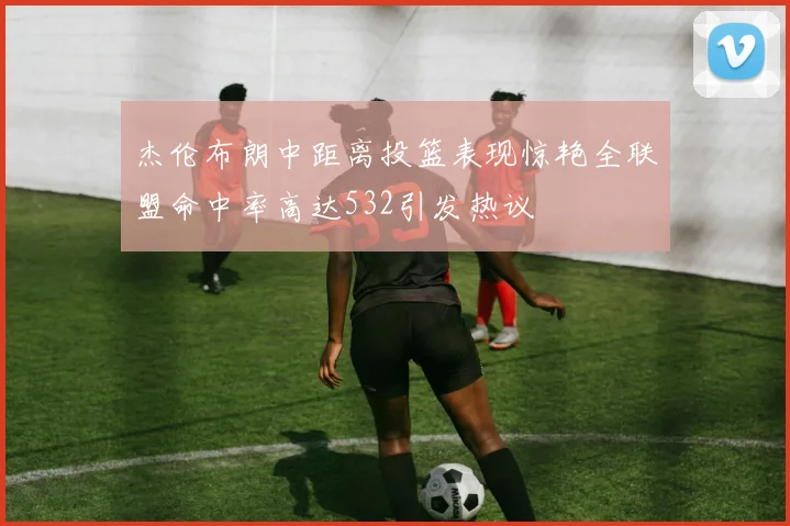 杰伦布朗中距离投篮表现惊艳全联盟命中率高达532引发热议