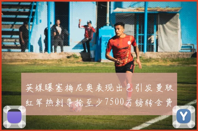 英媒曝塞梅尼奥表现出色引发曼联红军热刺争抢至少7500万镑转会费