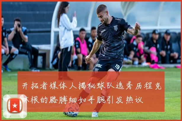 开拓者媒体人揭秘球队选秀历程克林根的胳膊细如手腕引发热议