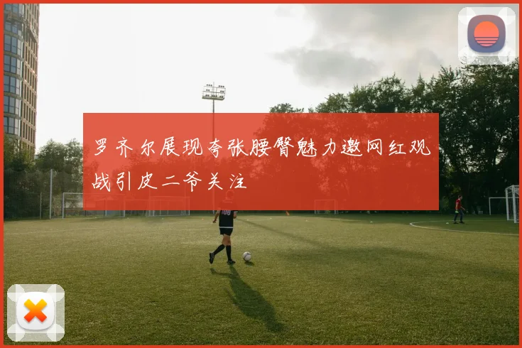 罗齐尔展现夸张腰臀魅力邀网红观战引皮二爷关注