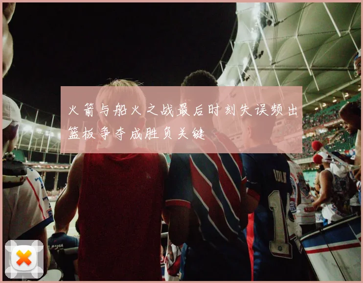 火箭与船火之战最后时刻失误频出篮板争夺成胜负关键