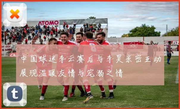 中国球迷李云赛后与李昊亲密互动展现温暖友情与宠溺之情