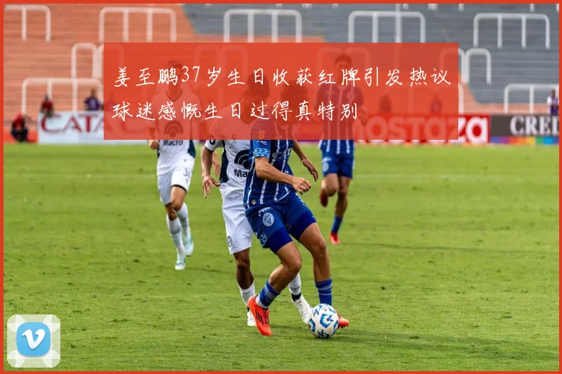 姜至鹏37岁生日收获红牌引发热议球迷感慨生日过得真特别
