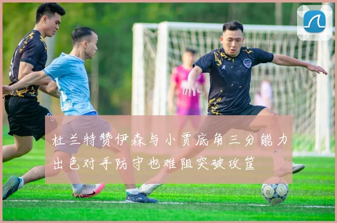 杜兰特赞伊森与小贾底角三分能力出色对手防守也难阻突破攻筐
