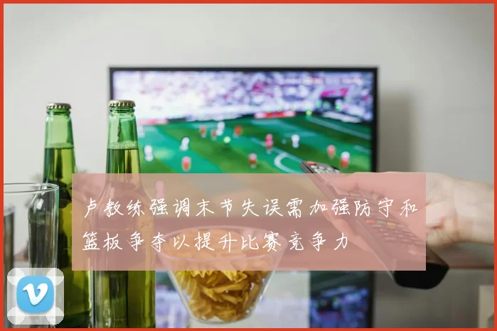 卢教练强调末节失误需加强防守和篮板争夺以提升比赛竞争力