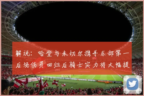 解说：哈登与米切尔携手东部第一后场伤员回归后骑士实力将大幅提升