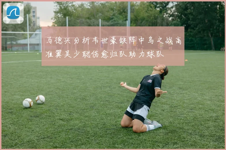 马德兴分析韦世豪缺阵中乌之战高准翼吴少聪伤愈归队助力球队